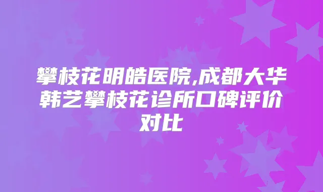 攀枝花明皓医院,成都大华韩艺攀枝花诊所口碑评价对比