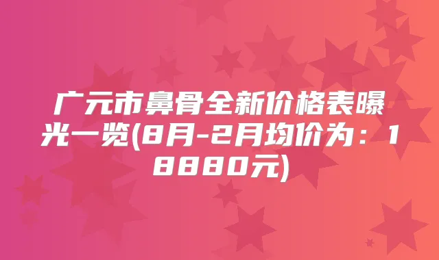 广元市鼻骨全新价格表曝光一览(8月-2月均价为:18880元)