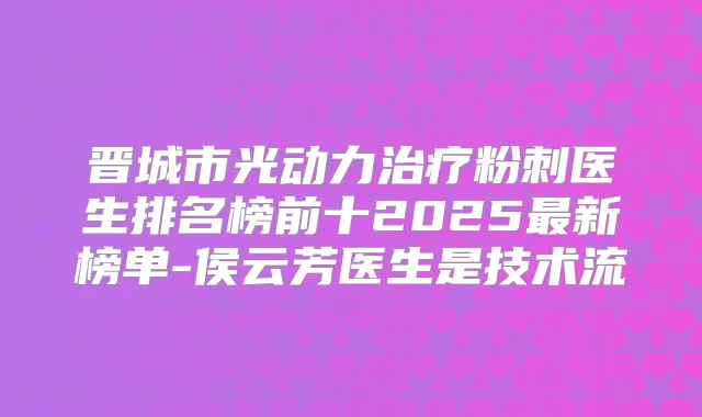 晋城市光动力粉刺医生排名榜前十2025新榜单-侯云芳医生是技术流