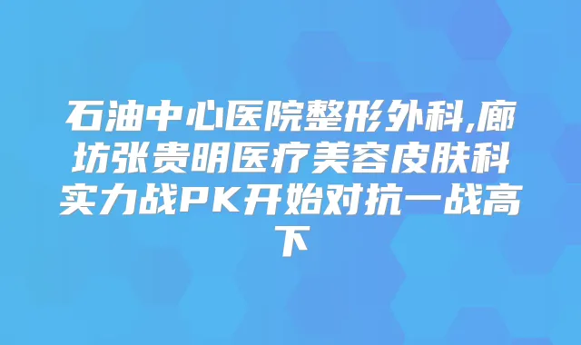 石油中心医院整形外科,廊坊张贵明医疗美容皮肤科实力战PK开始对抗一战高下