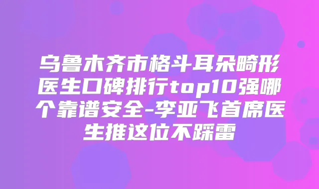 乌鲁木齐市格斗耳朵畸形医生口碑排行top10强哪个靠谱安全-李亚飞首席医生推这位不踩雷