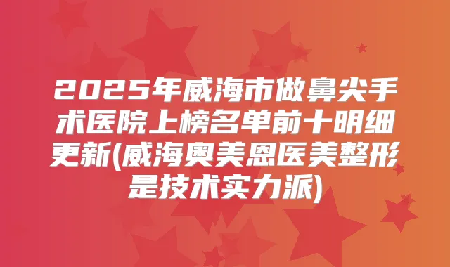 2025年威海市做鼻尖手术医院上榜名单前十明细更新(威海奥美恩医美整形是技术实力派)