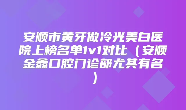 安顺市黄牙做冷光美白医院上榜名单1v1对比（安顺金鑫口腔门诊部尤其有名）