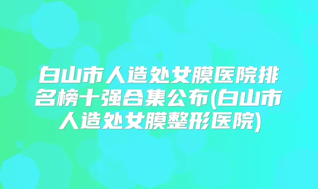 白山市人造处女膜医院排名榜十强合集公布(白山市人造处女膜整形医院)