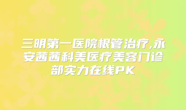 三明第一医院根管,永安茜茜科美医疗美容门诊部实力在线PK
