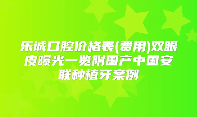 乐诚口腔价格表(费用)双眼皮曝光一览附国产中国安联种植牙案例
