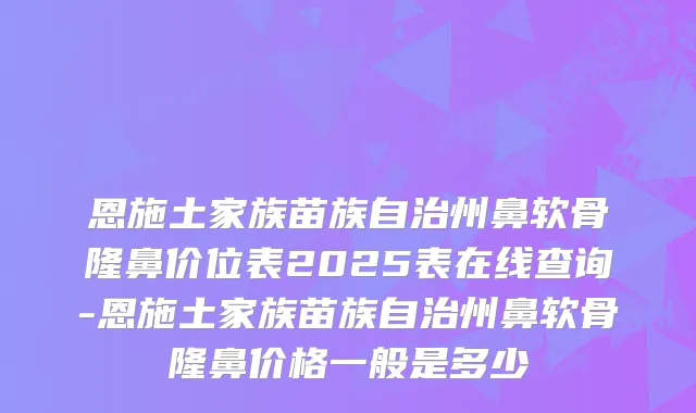 恩施土家族苗族自治州鼻软骨隆鼻价位表2025表在线查询-恩施土家族苗族自治州鼻软骨隆鼻价格一般是多少