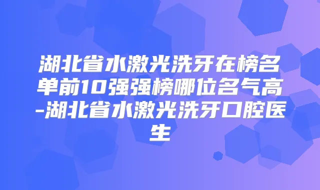 湖北省水激光洗牙在榜名单前10强强榜哪位名气高-湖北省水激光洗牙口腔医生