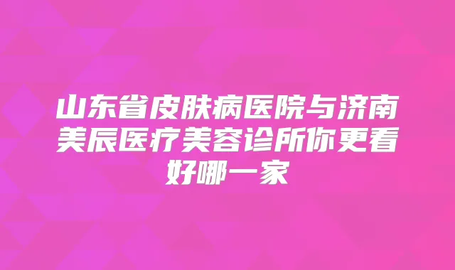 山东省皮肤病医院与济南美辰医疗美容诊所你更看好哪一家