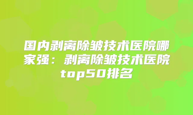 国内剥离除皱技术医院哪家强：剥离除皱技术医院top50排名