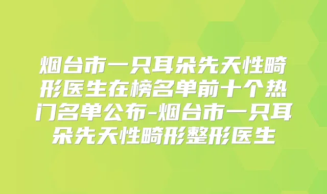 烟台市一只耳朵先天性畸形医生在榜名单前十个热门名单公布-烟台市一只耳朵先天性畸形整形医生