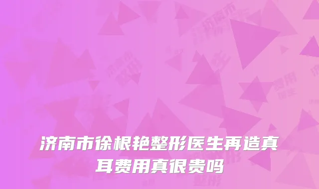 济南市徐根艳整形医生再造真耳费用真很贵吗