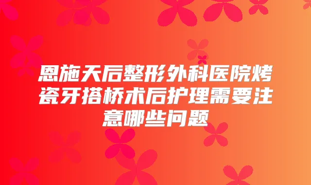 恩施天后整形外科医院烤瓷牙搭桥术后护理需要注意哪些问题