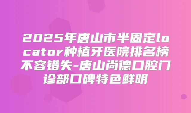 2025年唐山市半固定locator种植牙医院排名榜不容错失-唐山尚德口腔门诊部口碑特色鲜明
