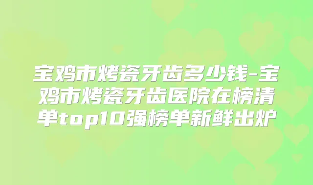 宝鸡市烤瓷牙齿多少钱-宝鸡市烤瓷牙齿医院在榜清单top10强榜单新鲜出炉