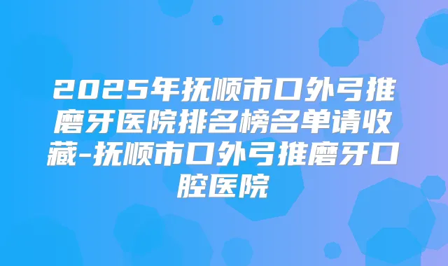 2025年抚顺市口外弓推磨牙医院排名榜名单请收藏-抚顺市口外弓推磨牙口腔医院