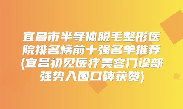 宜昌市半导体脱毛整形医院排名榜前十强名单推荐(宜昌初见医疗美容门诊部强势入围口碑获赞)