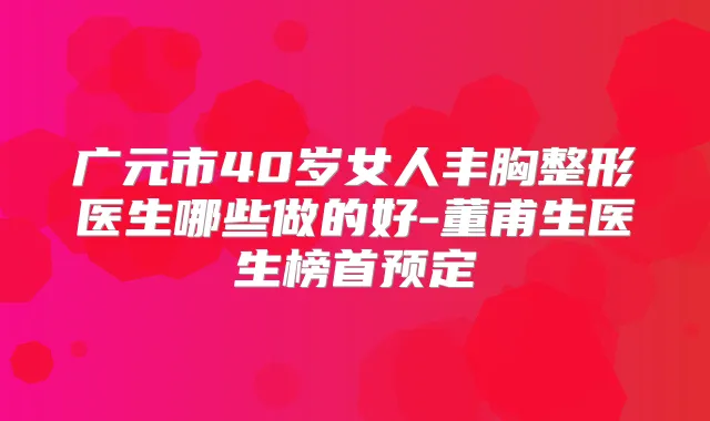 广元市40岁女人丰胸整形医生哪些做的好-董甫生医生榜首预定
