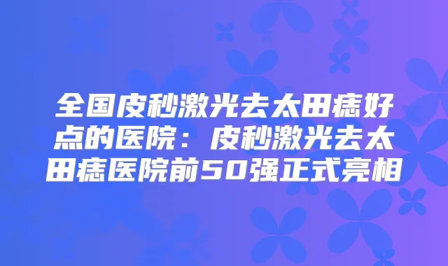 全国皮秒激光去太田痣好点的医院：皮秒激光去太田痣医院前50强正式亮相