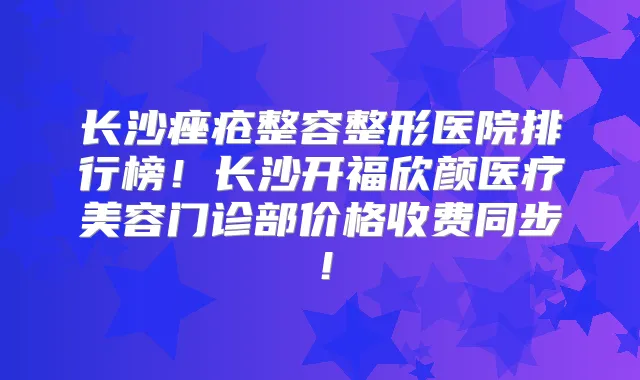 长沙痤疮整容整形医院排行榜！长沙开福欣颜医疗美容门诊部价格收费同步！