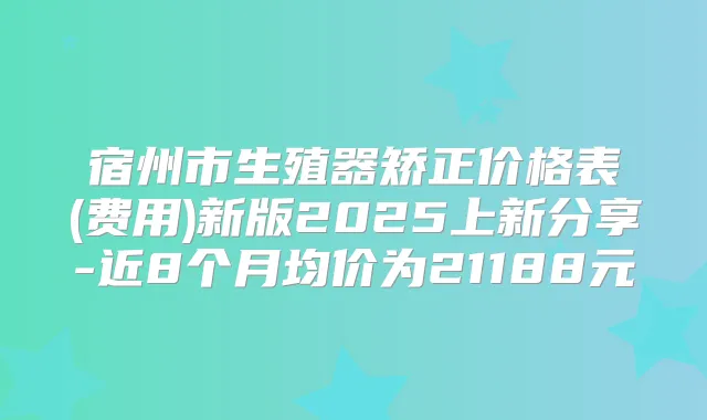 宿州市生殖器矫正价格表(费用)新版2025上新分享-近8个月均价为21188元