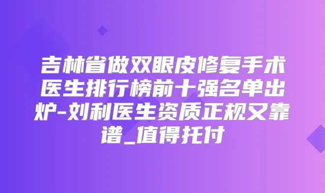 吉林省做双眼皮修复手术医生排行榜前十强名单出炉-刘利医生资质正规又靠谱_值得托付