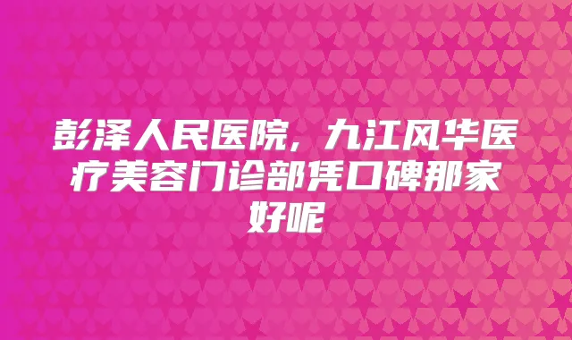 彭泽人民医院,​九江风华医疗美容门诊部凭口碑那家好呢