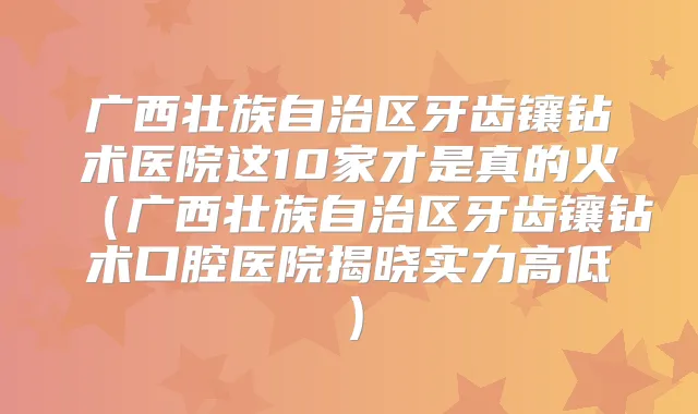 广西壮族自治区牙齿镶钻术医院这10家才是真的火（广西壮族自治区牙齿镶钻术口腔医院揭晓实力高低）