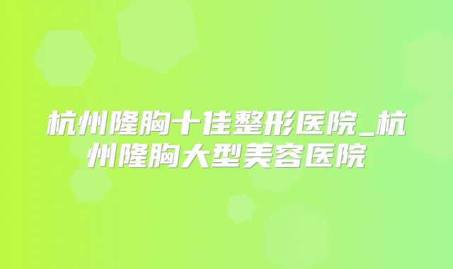 杭州隆胸十佳整形医院_杭州隆胸大型美容医院