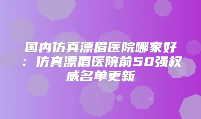 国内仿真漂眉医院哪家好:仿真漂眉医院前50强名单更新
