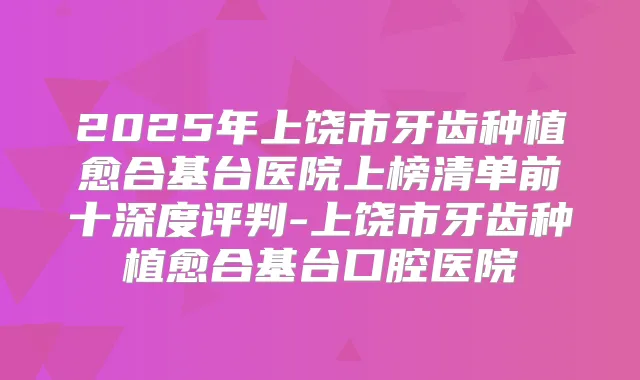 2025年上饶市牙齿种植愈合基台医院上榜清单前十深度评判-上饶市牙齿种植愈合基台口腔医院