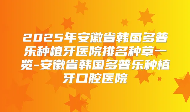 2025年安徽省韩国多普乐种植牙医院排名种草一览-安徽省韩国多普乐种植牙口腔医院