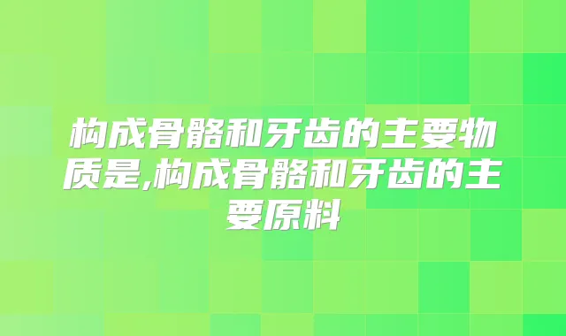 构成骨骼和牙齿的主要物质是,构成骨骼和牙齿的主要原料