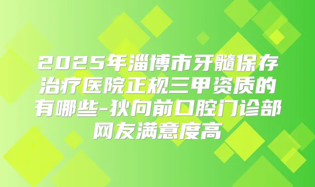 2025年淄博市牙髓保存医院正规三甲资质的有哪些-狄向前口腔门诊部网友满意度高
