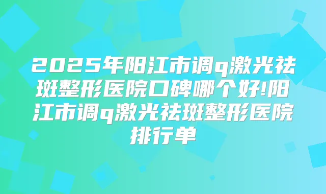 2025年阳江市调q激光祛斑整形医院口碑哪个好!阳江市调q激光祛斑整形医院排行单