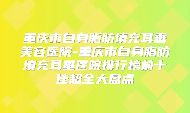 重庆市自身脂肪填充耳垂美容医院-重庆市自身脂肪填充耳垂医院排行榜前十佳超全大盘点