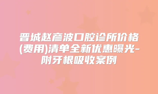 晋城赵彦波口腔诊所价格(费用)清单全新优惠曝光-附牙根吸收案例