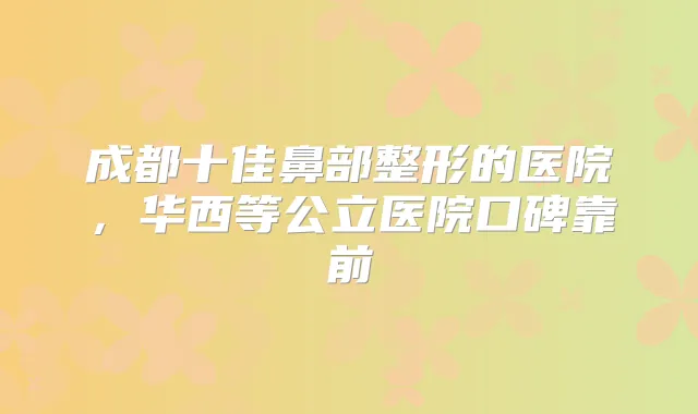 成都十佳鼻部整形的医院,华西等公立医院口碑靠前