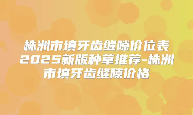 株洲市填牙齿缝隙价位表2025新版种草推荐-株洲市填牙齿缝隙价格