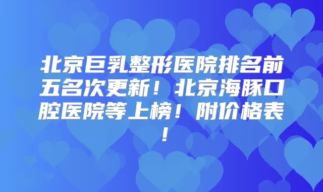 北京巨乳整形医院排名前五名次更新！北京海豚口腔医院等上榜！附价格表！