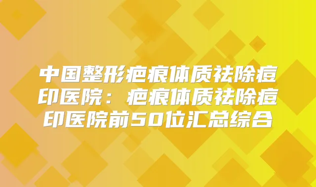 中国整形疤痕体质祛除痘印医院:疤痕体质祛除痘印医院前50位汇总综合