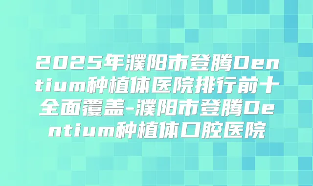 2025年濮阳市登腾Dentium种植体医院排行前十全面覆盖-濮阳市登腾Dentium种植体口腔医院