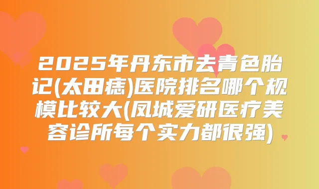 2025年丹东市去青色胎记(太田痣)医院排名哪个规模比较大(凤城爱研医疗美容诊所每个实力都很强)