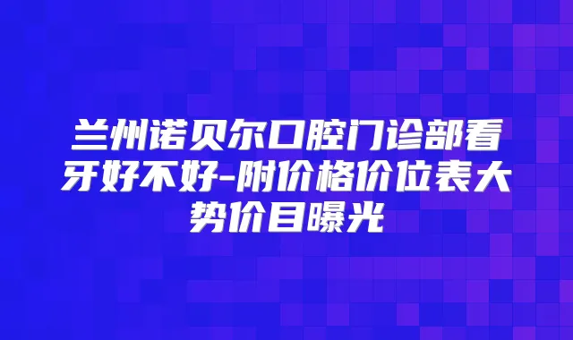 兰州诺贝尔口腔门诊部看牙好不好-附价格价位表大势价目曝光