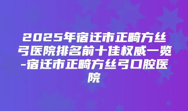2025年宿迁市正畸方丝弓医院排名前十佳一览-宿迁市正畸方丝弓口腔医院