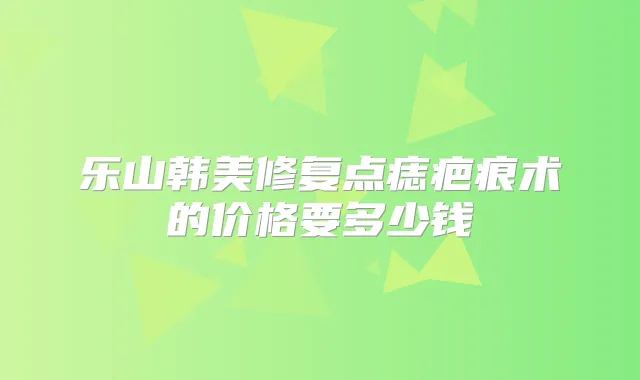 乐山韩美修复点痣疤痕术的价格要多少钱
