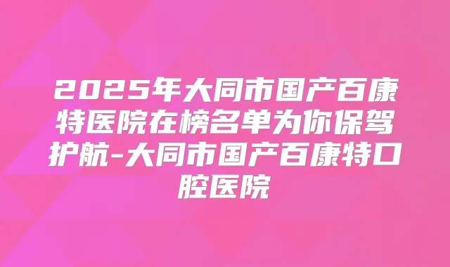 2025年大同市国产百康特医院在榜名单为你保驾护航-大同市国产百康特口腔医院