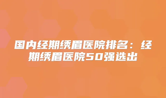 国内经期绣眉医院排名:经期绣眉医院50强选出