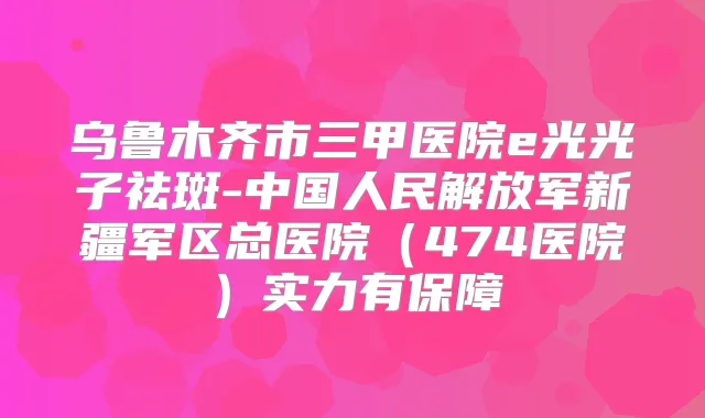 乌鲁木齐市三甲医院e光光子祛斑-中国人民解放军新疆军区总医院(474医院)实力有保障