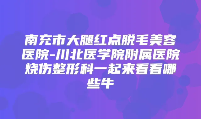 南充市大腿红点脱毛美容医院-川北医学院附属医院烧伤整形科一起来看看哪些牛